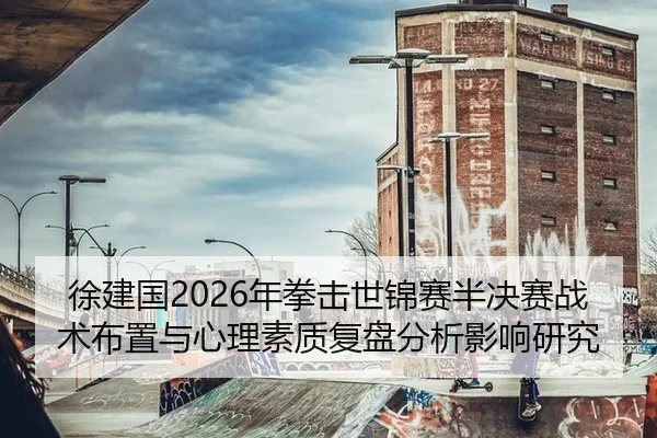 徐建国2026年拳击世锦赛半决赛战术布置与心理素质复盘分析影响研究